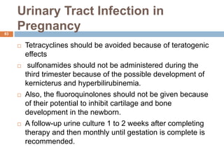 Urinary Tract Infection in
Pregnancy
83
 Tetracyclines should be avoided because of teratogenic
effects
 sulfonamides should not be administered during the
third trimester because of the possible development of
kernicterus and hyperbilirubinemia.
 Also, the fluoroquinolones should not be given because
of their potential to inhibit cartilage and bone
development in the newborn.
 A follow-up urine culture 1 to 2 weeks after completing
therapy and then monthly until gestation is complete is
recommended.
 