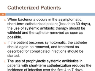 Catheterized Patients
84
 When bacteriuria occurs in the asymptomatic,
short-term catheterized patient (less than 30 days),
the use of systemic antibiotic therapy should be
withheld and the catheter removed as soon as
possible.
 If the patient becomes symptomatic, the catheter
should again be removed, and treatment as
described for complicated infections should be
started.
 The use of prophylactic systemic antibiotics in
patients with short-term catheterization reduces the
 