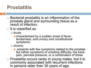 Prostatitis
86
 Bacterial prostatitis is an inflammation of the
prostate gland and surrounding tissue as a
result of infection.
 It is classified as
 Acute
 characterized by a sudden onset of fever,
tenderness, and urinary and constitutional
symptoms
 chronic.
 presents with few symptoms related to the prostate
but rather symptoms of urinating difficulty, low back
pain, perineal pressure, or a combination of these
 Prostatitis occurs rarely in young males, but it is
commonly associated with recurrent infections
in persons older than 30 years of age.
 