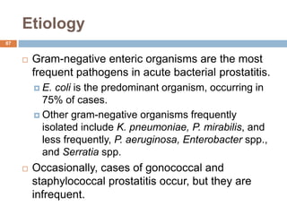 Etiology
87
 Gram-negative enteric organisms are the most
frequent pathogens in acute bacterial prostatitis.
 E. coli is the predominant organism, occurring in
75% of cases.
 Other gram-negative organisms frequently
isolated include K. pneumoniae, P. mirabilis, and
less frequently, P. aeruginosa, Enterobacter spp.,
and Serratia spp.
 Occasionally, cases of gonococcal and
staphylococcal prostatitis occur, but they are
infrequent.
 