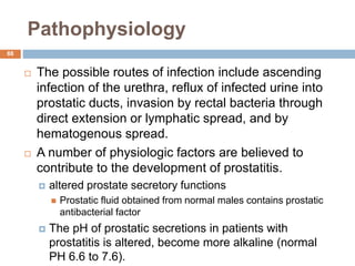 Pathophysiology
88
 The possible routes of infection include ascending
infection of the urethra, reflux of infected urine into
prostatic ducts, invasion by rectal bacteria through
direct extension or lymphatic spread, and by
hematogenous spread.
 A number of physiologic factors are believed to
contribute to the development of prostatitis.
 altered prostate secretory functions
 Prostatic fluid obtained from normal males contains prostatic
antibacterial factor
 The pH of prostatic secretions in patients with
prostatitis is altered, become more alkaline (normal
PH 6.6 to 7.6).
 