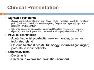 Clinical Presentation
89
 Signs and symptoms
 Acute bacterial prostatitis: high fever, chills, malaise, myalgia, localized
pain (perineal, rectal, sacrococcygeal), frequency, urgency, dysuria,
nocturia, and retention
 Chronic bacterial prostatitis: voiding difficulties (frequency, urgency,
dysuria), low back pain, and perineal and suprapubic discomfort
 Physical examination
 Acute bacterial prostatitis: swollen, tender, tense, or
indurated gland
 Chronic bacterial prostatitis: boggy, indurated (enlarged)
prostate in most patients
 Laboratory tests
 Bacteriuria
 Bacteria in expressed prostatic secretions
 