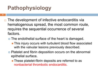 Pathophysiology
 The development of infective endocarditis via
hematogenous spread, the most common route,
requires the sequential occurrence of several
factors.
 The endothelial surface of the heart is damaged.
 This injury occurs with turbulent blood flow associated
with the valvular lesions previously described.
 Platelet and fibrin deposition occurs on the abnormal
epithelial surface.
 These platelet-fibrin deposits are referred to as
nonbacterial thrombotic endocarditis.
9
 