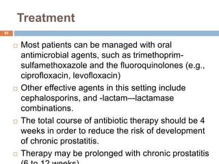 Treatment
90
 Most patients can be managed with oral
antimicrobial agents, such as trimethoprim-
sulfamethoxazole and the fluoroquinolones (e.g.,
ciprofloxacin, levofloxacin)
 Other effective agents in this setting include
cephalosporins, and -lactam–-lactamase
combinations.
 The total course of antibiotic therapy should be 4
weeks in order to reduce the risk of development
of chronic prostatitis.
 Therapy may be prolonged with chronic prostatitis
 