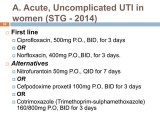 A. Acute, Uncomplicated UTI in
women (STG - 2014)
93
 First line
 Ciprofloxacin, 500mg P.O., BID, for 3 days
 OR
 Norfloxacin, 400mg P.O.,BID, for 3 days.
 Alternatives
 Nitrofurantoin 50mg P.O., QID for 7 days
 OR
 Cefpodoxime proxetil 100mg P.O, BID for 3 days
 OR
 Cotrimoxazole (Trimethoprim-sulphamethoxazole)
160/800mg P.O, BID for 3 days
 