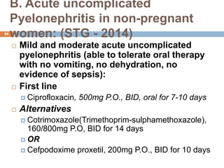 B. Acute uncomplicated
Pyelonephritis in non-pregnant
women: (STG - 2014)
94
 Mild and moderate acute uncomplicated
pyelonephritis (able to tolerate oral therapy
with no vomiting, no dehydration, no
evidence of sepsis):
 First line
 Ciprofloxacin, 500mg P.O., BID, oral for 7-10 days
 Alternatives
 Cotrimoxazole(Trimethoprim-sulphamethoxazole),
160/800mg P.O, BID for 14 days
 OR
 Cefpodoxime proxetil, 200mg P.O., BID for 10 days
 