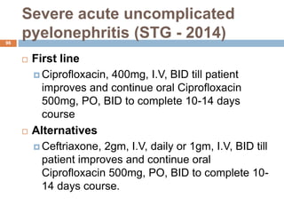 Severe acute uncomplicated
pyelonephritis (STG - 2014)
96
 First line
 Ciprofloxacin, 400mg, I.V, BID till patient
improves and continue oral Ciprofloxacin
500mg, PO, BID to complete 10-14 days
course
 Alternatives
 Ceftriaxone, 2gm, I.V, daily or 1gm, I.V, BID till
patient improves and continue oral
Ciprofloxacin 500mg, PO, BID to complete 10-
14 days course.
 