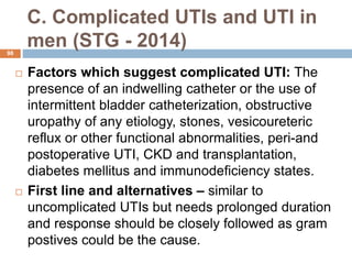 C. Complicated UTIs and UTI in
men (STG - 2014)
98
 Factors which suggest complicated UTI: The
presence of an indwelling catheter or the use of
intermittent bladder catheterization, obstructive
uropathy of any etiology, stones, vesicoureteric
reflux or other functional abnormalities, peri-and
postoperative UTI, CKD and transplantation,
diabetes mellitus and immunodeficiency states.
 First line and alternatives – similar to
uncomplicated UTIs but needs prolonged duration
and response should be closely followed as gram
postives could be the cause.
 