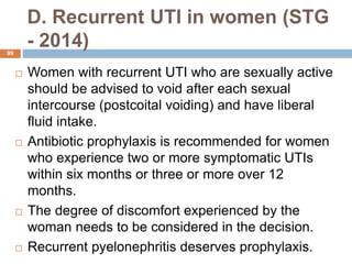 D. Recurrent UTI in women (STG
- 2014)
99
 Women with recurrent UTI who are sexually active
should be advised to void after each sexual
intercourse (postcoital voiding) and have liberal
fluid intake.
 Antibiotic prophylaxis is recommended for women
who experience two or more symptomatic UTIs
within six months or three or more over 12
months.
 The degree of discomfort experienced by the
woman needs to be considered in the decision.
 Recurrent pyelonephritis deserves prophylaxis.
 