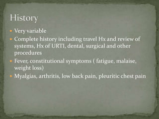  Very variable
 Complete history including travel Hx and review of
systems, Hx of URTI, dental, surgical and other
procedures
 Fever, constitutional symptoms ( fatigue, malaise,
weight loss)
 Myalgias, arthritis, low back pain, pleuritic chest pain
 