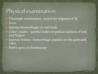  Thorough examination , search for stigmata of IE
 Fever
 Splinter hemorrhages on nail beds
 Osler’s nodes – painful nodes on palmar surfaces of toes
and fingers
 Janeway lesions –hemorrhagic papules on the palm and
soles
 Roth’s spots on fundoscopy
 