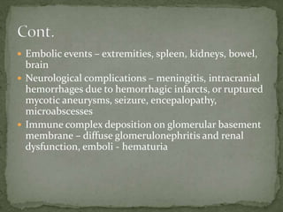  Embolic events – extremities, spleen, kidneys, bowel,
brain
 Neurological complications – meningitis, intracranial
hemorrhages due to hemorrhagic infarcts, or ruptured
mycotic aneurysms, seizure, encepalopathy,
microabscesses
 Immune complex deposition on glomerular basement
membrane – diffuse glomerulonephritis and renal
dysfunction, emboli - hematuria
 