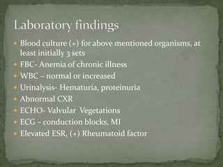  Blood culture (+) for above mentioned organisms, at
least initially 3 sets
 FBC- Anemia of chronic illness
 WBC – normal or increased
 Urinalysis- Hematuria, proteinuria
 Abnormal CXR
 ECHO- Valvular Vegetations
 ECG – conduction blocks, MI
 Elevated ESR, (+) Rheumatoid factor
 