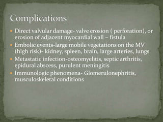  Direct valvular damage- valve erosion ( perforation), or
erosion of adjacent myocardial wall – fistula
 Embolic events-large mobile vegetations on the MV
(high risk)- kidney, spleen, brain, large arteries, lungs
 Metastatic infection-osteomyelitis, septic arthritis,
epidural abscess, purulent meningitis
 Immunologic phenomena- Glomerulonephritis,
musculoskeletal conditions
 