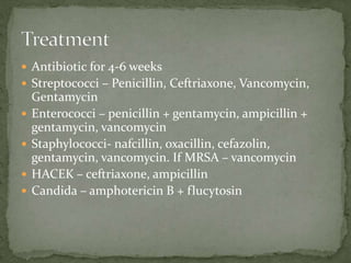 Antibiotic for 4-6 weeks
 Streptococci – Penicillin, Ceftriaxone, Vancomycin,
Gentamycin
 Enterococci – penicillin + gentamycin, ampicillin +
gentamycin, vancomycin
 Staphylococci- nafcillin, oxacillin, cefazolin,
gentamycin, vancomycin. If MRSA – vancomycin
 HACEK – ceftriaxone, ampicillin
 Candida – amphotericin B + flucytosin
 
