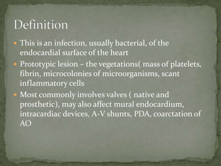  This is an infection, usually bacterial, of the
endocardial surface of the heart
 Prototypic lesion – the vegetations( mass of platelets,
fibrin, microcolonies of microorganisms, scant
inflammatory cells
 Most commonly involves valves ( native and
prosthetic), may also affect mural endocardium,
intracardiac devices, A-V shunts, PDA, coarctation of
AO
 