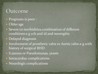  Prognosis is poor :
 Older age
 Severe co morbidities.combination of different
conditions e.g cch and id and menngitis
 Delayed diagnosis
 Involvement of prosthetic valve or Aortic valve.e.g with
history of surgical RHD
 S.aureus or Pseudomonas, yeasts
 Intracardiac complications
 Neurologic complications
 