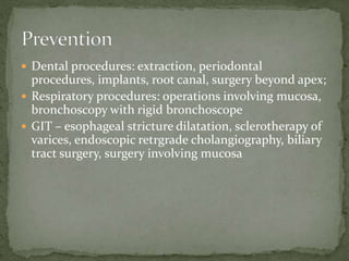  Dental procedures: extraction, periodontal
procedures, implants, root canal, surgery beyond apex;
 Respiratory procedures: operations involving mucosa,
bronchoscopy with rigid bronchoscope
 GIT – esophageal stricture dilatation, sclerotherapy of
varices, endoscopic retrgrade cholangiography, biliary
tract surgery, surgery involving mucosa
 
