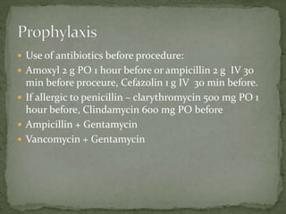  Use of antibiotics before procedure:
 Amoxyl 2 g PO 1 hour before or ampicillin 2 g IV 30
min before proceure, Cefazolin 1 g IV 30 min before.
 If allergic to penicillin – clarythromycin 500 mg PO 1
hour before, Clindamycin 600 mg PO before
 Ampicillin + Gentamycin
 Vancomycin + Gentamycin
 