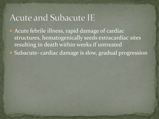  Acute febrile illness, rapid damage of cardiac
structures, hematogenically seeds extracardiac sites
resulting in death within weeks if untreated
 Subacute- cardiac damage is slow, gradual progression
 
