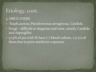 3. DRUG USERS
 Staph.aureus, Pseudomonas aeruginosa, Candida
 Fungi – difficult to diagnose and treat, mostly Candida
and Aspergilles
 5-15% of pts with IE have (-) blood culture. 1/3-1/2 of
them due to prior antibiotic exposure
 