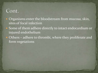  Organisms enter the bloodstream from mucosa, skin,
sites of focal infection
 Some of them adhere directly to intact endocardium or
injured endothelium
 Others – adhere to thrombi, where they proliferate and
form vegetations
 