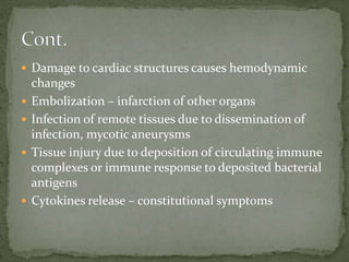  Damage to cardiac structures causes hemodynamic
changes
 Embolization – infarction of other organs
 Infection of remote tissues due to dissemination of
infection, mycotic aneurysms
 Tissue injury due to deposition of circulating immune
complexes or immune response to deposited bacterial
antigens
 Cytokines release – constitutional symptoms
 