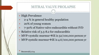 MITRAL VALVE PROLAPSE
• High Prevalence- 2-4 % in general healthy population
• 20% of young women
• 7-30% of Native valve endocarditis without IVD
• Relative risk of 3.5-8.2 for endocarditis
• IE is 52/100,000 person yr MVP-systolic murmur IE is 4.6/100,000 person yr
 