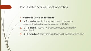 Prosthetic Valve Endocarditis
• Prosthetic valve endocarditis-
1. < 2 month-hospital acquired due to intra-op
contamination by staph aureus >> CoNS,
2. 2-12 month- CoNS>> Staph.aureus, community
acquired
3. >12 months- Strep.virdians>>Staph>CoNS=enterococci
 