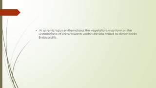 • In systemic lupus erythematosus the vegetations may form on the
undersurface of valve towards ventricular side called as libman sacks
Endocarditis.
 
