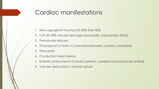 Cardiac manifestations
1. New regurgitant murmurs-30-35% then 85%
2. CHF-30-40%-valvular damage,myocarditis, intracardiac fistula
3. Perivalvular abscess
4. Fistulae(root of aorta to chambers/between cardiac chambers)
5. Pericarditis
6. Conduction Heart blocks
7. Embolic phenomenon include systemic, cerebral and pulmonary emboli.
8. Valvular destruction/ chordal rupture
 