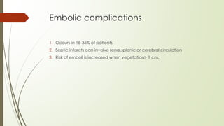 Embolic complications
1. Occurs in 15-35% of patients
2. Septic infarcts can involve renal,splenic or cerebral circulation
3. Risk of emboli is increased when vegetation> 1 cm.
 