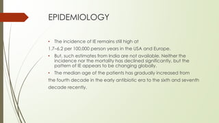 EPIDEMIOLOGY
• The incidence of IE remains still high at
1.7–6.2 per 100,000 person years in the USA and Europe.
• But, such estimates from India are not available. Neither the
incidence nor the mortality has declined significantly, but the
pattern of IE appears to be changing globally.
• The median age of the patients has gradually increased from
the fourth decade in the early antibiotic era to the sixth and seventh
decade recently.
 