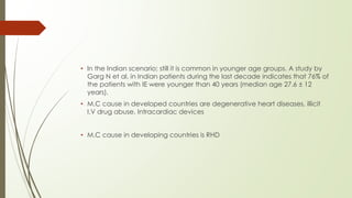 • ln the Indian scenario; still it is common in younger age groups. A study by
Garg N et al. in Indian patients during the last decade indicates that 76% of
the patients with IE were younger than 40 years (median age 27.6 ± 12
years).
• M.C cause in developed countries are degenerative heart diseases, illicit
I.V drug abuse, Intracardiac devices
• M.C cause in developing countries is RHD
 