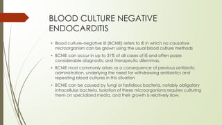BLOOD CULTURE NEGATIVE
ENDOCARDITIS
• Blood culture–negative IE (BCNIE) refers to IE in which no causative
microorganism can be grown using the usual blood culture methods
• BCNIE can occur in up to 31% of all cases of IE and often poses
considerable diagnostic and therapeutic dilemmas.
• BCNIE most commonly arises as a consequence of previous antibiotic
administration, underlying the need for withdrawing antibiotics and
repeating blood cultures in this situation
• BCNIE can be caused by fungi or fastidious bacteria, notably obligatory
intracellular bacteria. Isolation of these microorganisms requires culturing
them on specialized media, and their growth is relatively slow.
 