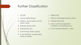 Further Classification
• ACUTE
1. Acute febrile illness
2. Affects structurally normal
heart valve
3. Rapidly destructive
4. Metastatic foci
5. Commonly staph.aureus
6. If not treated, usually fatal
within 6 weeks
• SUBACUTE
1. Affects damaged heart valves
2. Indolent process
3. Most common organism
S.viridans or enterococcus
4. If not treated fatal by 1 year
 