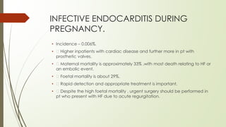 INFECTIVE ENDOCARDITIS DURING
PREGNANCY.
• Incidence – 0.006%.
• Higher inpatients with cardiac disease and further more in pt with
prosthetic valves.
• Maternal mortality is approximately 33% ,with most death relating to HF or
an embolic event.
• Foetal mortality is about 29%.
• Rapid detection and appropriate treatment is important.
• Despite the high foetal mortality , urgent surgery should be performed in
pt who present with HF due to acute regurgitation.
 