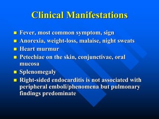 Clinical Manifestations
 Fever, most common symptom, sign
 Anorexia, weight-loss, malaise, night sweats
 Heart murmur
 Petechiae on the skin, conjunctivae, oral
mucosa
 Splenomegaly
 Right-sided endocarditis is not associated with
peripheral emboli/phenomena but pulmonary
findings predominate
 