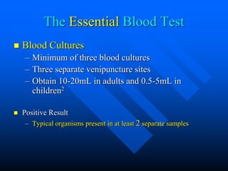 The Essential Blood Test
 Blood Cultures
– Minimum of three blood cultures
– Three separate venipuncture sites
– Obtain 10-20mL in adults and 0.5-5mL in
children2
 Positive Result
– Typical organisms present in at least 2 separate samples
 