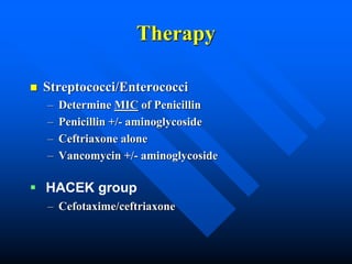 Therapy
 Streptococci/Enterococci
– Determine MIC of Penicillin
– Penicillin +/- aminoglycoside
– Ceftriaxone alone
– Vancomycin +/- aminoglycoside
– Cefotaxime/ceftriaxone
 HACEK group
 