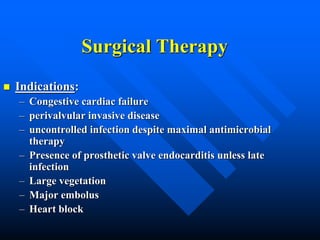 Surgical Therapy
 Indications:
– Congestive cardiac failure
– perivalvular invasive disease
– uncontrolled infection despite maximal antimicrobial
therapy
– Presence of prosthetic valve endocarditis unless late
infection
– Large vegetation
– Major embolus
– Heart block
 
