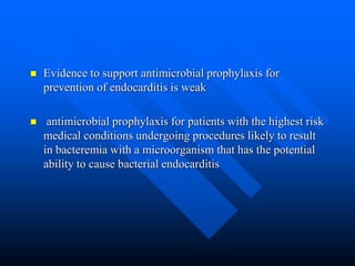  Evidence to support antimicrobial prophylaxis for
prevention of endocarditis is weak
 antimicrobial prophylaxis for patients with the highest risk
medical conditions undergoing procedures likely to result
in bacteremia with a microorganism that has the potential
ability to cause bacterial endocarditis
 