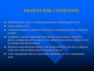HIGHEST RISK CONDITIONS
 Prosthetic heart valves, including bioprosthetic and homograft valves
 A prior history of IE
 Unrepaired cyanotic congenital heart disease, including palliative shunts and
conduits
 Completely repaired congenital heart defects with prosthetic material or
device, whether placed by surgery or by catheter intervention, during the first
six months after the procedure
 Repaired congenital heart disease with residual defects at the site or adjacent
to the site of the prosthetic patch or prosthetic device
 Valve regurgitation due to a structurally abnormal valve in a transplanted
heart
 