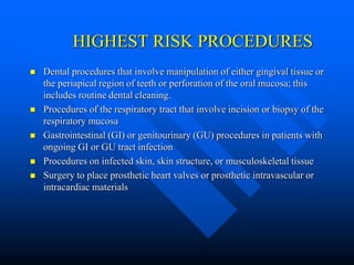 HIGHEST RISK PROCEDURES
 Dental procedures that involve manipulation of either gingival tissue or
the periapical region of teeth or perforation of the oral mucosa; this
includes routine dental cleaning.
 Procedures of the respiratory tract that involve incision or biopsy of the
respiratory mucosa
 Gastrointestinal (GI) or genitourinary (GU) procedures in patients with
ongoing GI or GU tract infection
 Procedures on infected skin, skin structure, or musculoskeletal tissue
 Surgery to place prosthetic heart valves or prosthetic intravascular or
intracardiac materials
 