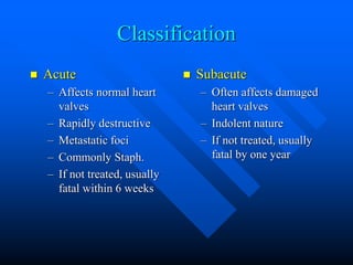 Classification
 Acute
– Affects normal heart
valves
– Rapidly destructive
– Metastatic foci
– Commonly Staph.
– If not treated, usually
fatal within 6 weeks
 Subacute
– Often affects damaged
heart valves
– Indolent nature
– If not treated, usually
fatal by one year
 