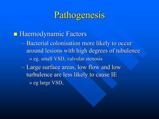 Pathogenesis
 Haemodynamic Factors
– Bacterial colonisation more likely to occur
around lesions with high degrees of tubulence
» eg. small VSD, valvular stenosis
– Large surface areas, low flow and low
turbulence are less likely to cause IE
» eg large VSD,
 