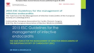 2015 ESC Guidelines for the
management of infective
endocarditis
THE TASK FORCE FOR THE MANAGEMENT OF INFECTIVE ENDOCARDITIS OF
THE EUROPEAN SOCIETY OF CARDIOLOGY (ESC)
DR RISHI A BHARGAVA
 