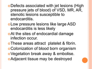 Defects associated with jet lesions (High
pressure jets of blood) of VSD, MR, AR,
stenotic lesions susceptible to
endocarditis.
Low pressure lesions like large ASD
endocarditis is less likely
At the sites of endocardial damage
infection occur.
These areas attract platelet & fibrin.
Colonization of blood born organism
Vegetation break away & embolise.
Adjacent tissue may be destroyed
 