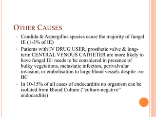 OTHER CAUSES
• Candida & Aspergillus species cause the majority of fungal
IE (1-3% of IE)
• Patients with IV DRUG USER, prosthetic valve & long-
term CENTRAL VENOUS CATHETER are more likely to
have fungal IE: needs to be considered in presence of
bulky vegetations, metastatic infection, perivalvular
invasion, or embolisation to large blood vessels despite -ve
BC
• In 10-15% of all cases of endocarditis no organism can be
isolated from Blood Culture (“culture-negative”
endocarditis)
 