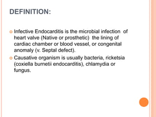 DEFINITION:
 Infective Endocarditis is the microbial infection of
heart valve (Native or prosthetic) the lining of
cardiac chamber or blood vessel, or congenital
anomaly (v. Septal defect).
 Causative organism is usually bacteria, ricketsia
(coxiella burnetii endocarditis), chlamydia or
fungus.
 